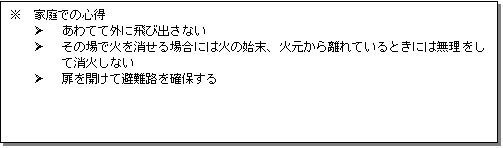 テキスト ボックス: ※ 家庭での心得
Ø あわてて外に飛び出さない
Ø その場で火を消せる場合には火の始末、火元から離れているときには無理をして消火しない
Ø 扉を開けて避難路を確保する
