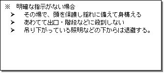 テキスト ボックス: ※ 明確な指示がない場合
Ø その場で、頭を保護し揺れに備えて身構える
Ø あわてて出口・階段などに殺到しない
Ø 吊り下がっている照明などの下からは退避する。
