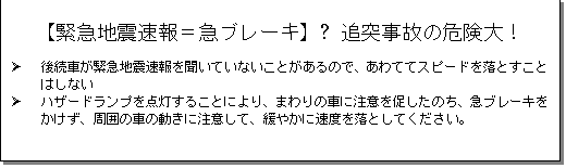 テキスト ボックス: 【緊急地震速報＝急ブレーキ】→追突事故の危険大！
Ø 後続車が緊急地震速報を聞いていないことがあるので、あわててスピードを落とすことはしない
Ø ハザードランプを点灯することにより、まわりの車に注意を促したのち、急ブレーキをかけず、周囲の車の動きに注意して、緩やかに速度を落としてください。
