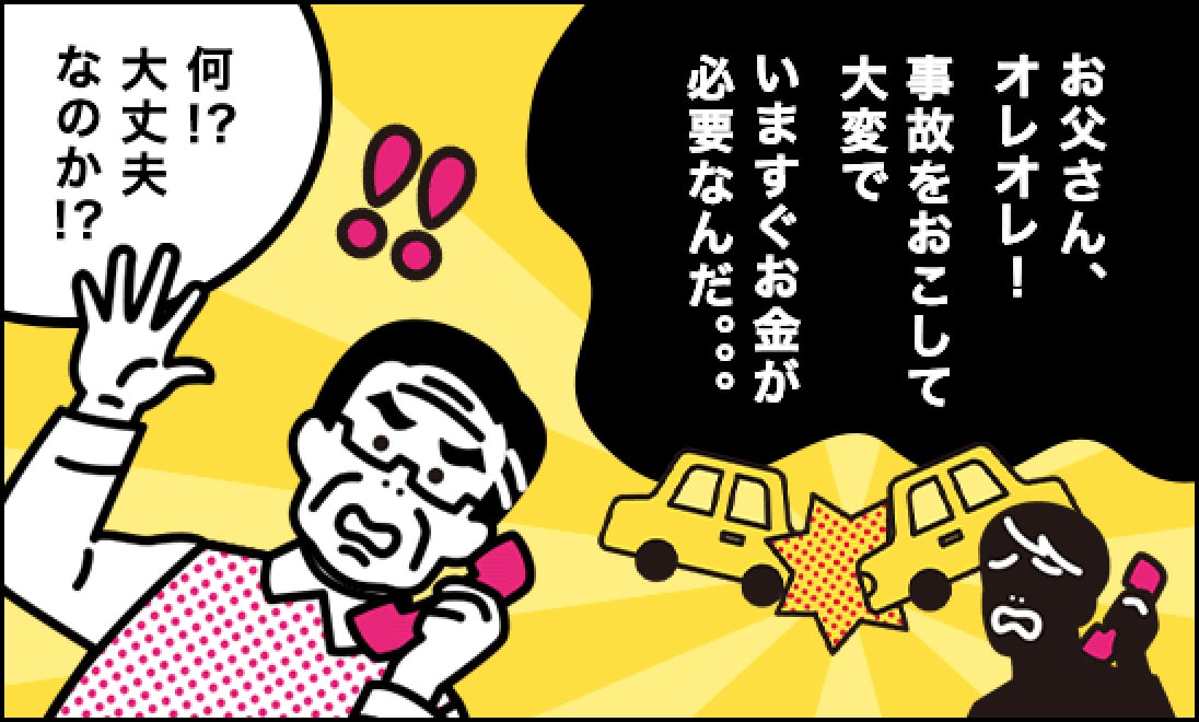犯人「お父さん、オレオレ！事故をおこして大変で、いますぐお金が必要なんだ…」、父「何！？大丈夫なのか！？」