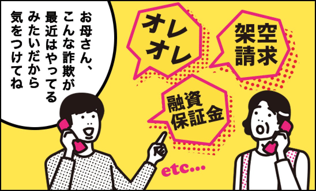息子「お母さん、こんな詐欺（オレオレ、架空請求、融資保証金、etc）が最近はやってるみたいだから気をつけてね。」