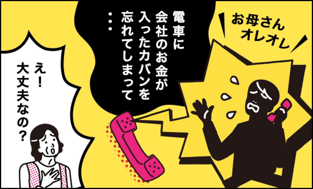 犯人「お母さんオレオレ。電車に会社のお金が入ったカバンを忘れてしまって…」、母「え！大丈夫なの？」