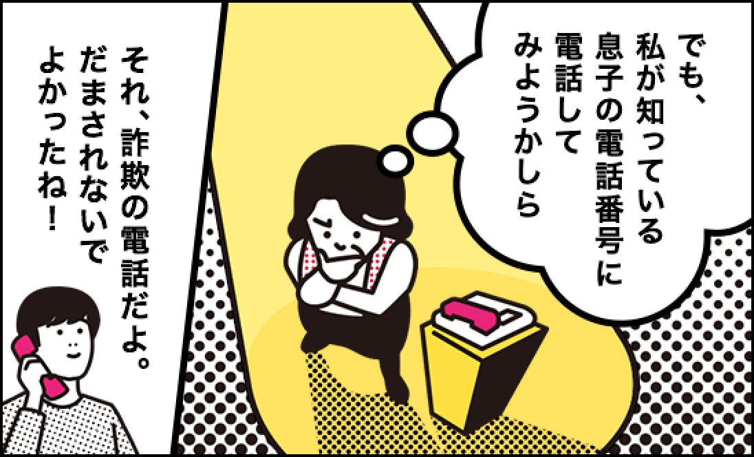 母「（でも、私が知っている息子の電話番号に電話してみようかしら）」、息子「それ、詐欺の電話だよ。だまされないでよかったね！」