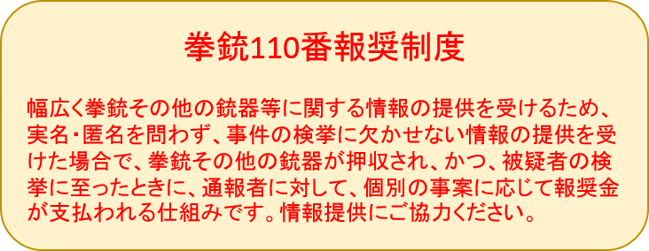 けん銃110番報奨制度　幅広くけん銃その他の銃器等に関する情報の提供を受けるため、実名・匿名を問わず、事件の検挙に欠かせない情報の提供を受けた場合で、けん銃その他の銃器が押収され、かつ、被疑者の検挙に至ったときに、通報者に対して、個別の事案に応じて報奨金が支払われる仕組みです。情報提供にご協力ください。