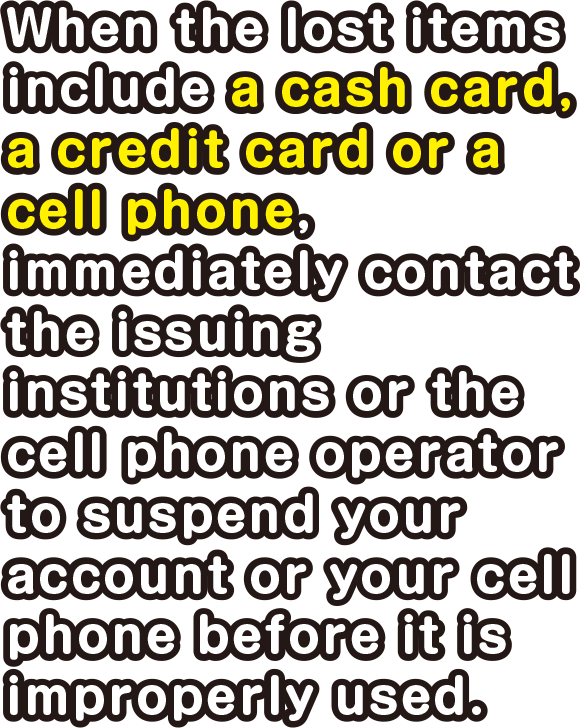 When the lost items include a cash card, a credit card or a cell phone, immediately contact the issuing institutions or the cell phone operator to suspend your account or your cell phone.