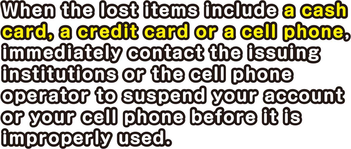 When the lost items include a cash card, a credit card or a cell phone, immediately contact the issuing institutions or the cell phone operator to suspend your account or your cell phone.