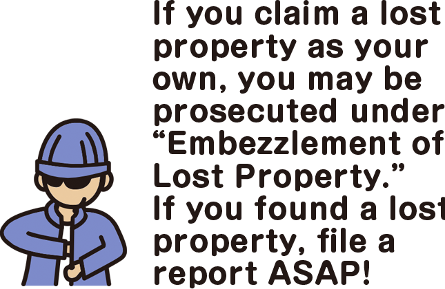 If you claim a lost property as your own, you may be prosecuted under “Embezzlement of Lost Property.” If you found a lost property, file a report ASAP!