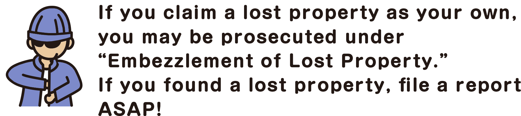 If you claim a lost property as your own, you may be prosecuted under “Embezzlement of Lost Property.” If you found a lost property, file a report ASAP!