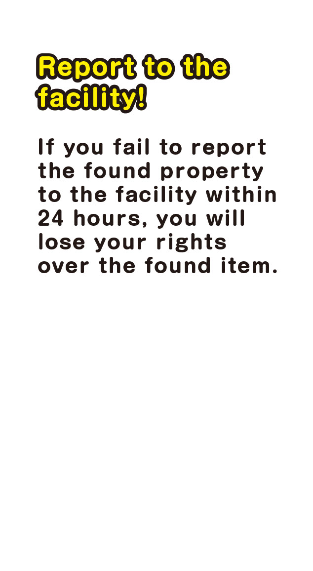 Report the to the facility!　If you fail to report the found property to the facility within 24 hours, you will lose your rights over the found item.