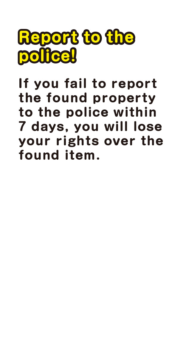 Report to the police！　If you fail to report the found property to the police within 7 days, you will lose your rights over the found item.