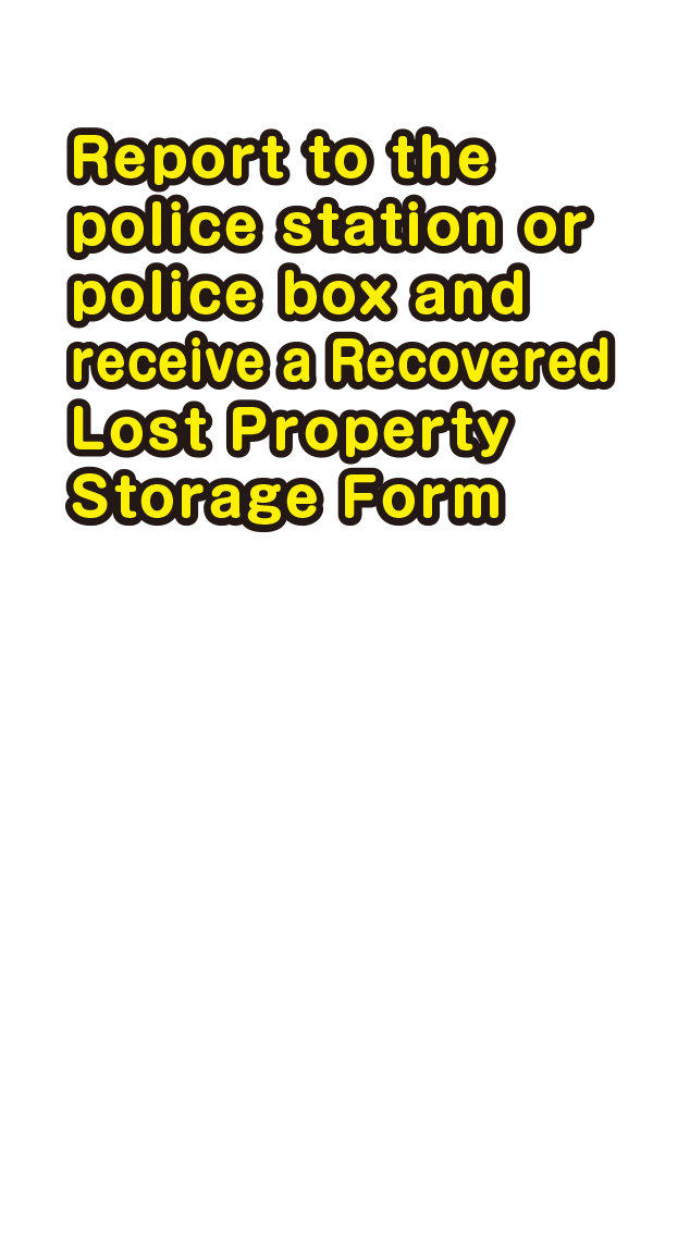 Report to the police station or police box and receive a Recovered Lost Property Storage Form