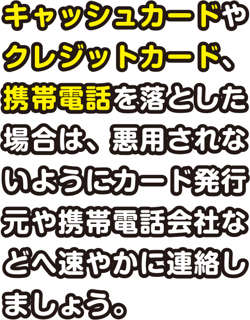 キャッシュカードやクレジットカード、携帯電話を落とした場合は、悪用されないようにカード発行元や携帯電話会社などへ速やかに連絡しましょう。