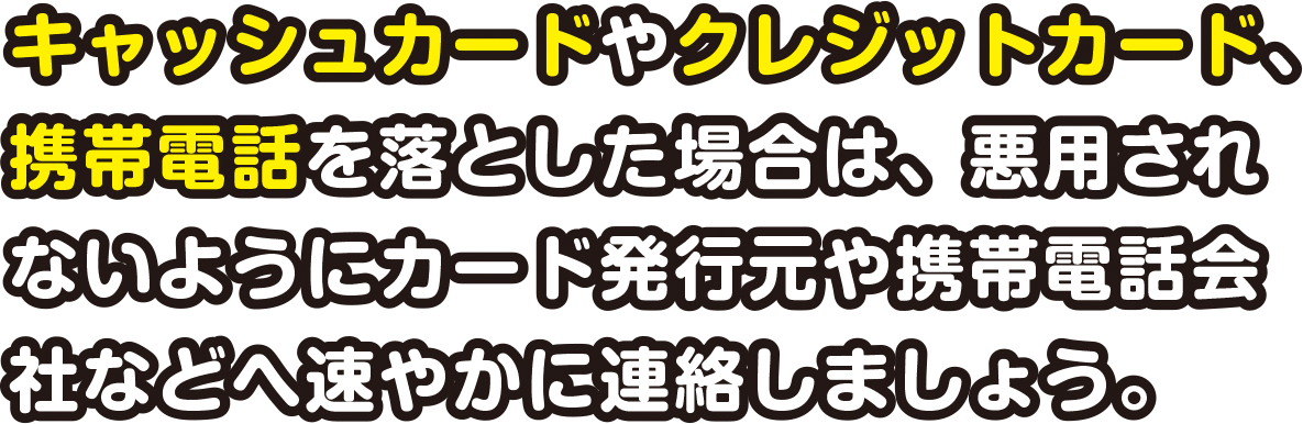 キャッシュカードやクレジットカード、携帯電話を落とした場合は、悪用されないようにカード発行元や携帯電話会社などへ速やかに連絡しましょう。