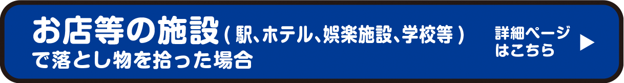 お店等の施設（駅、ホテル、娯楽施設、学校等）で落とし物を拾った場合　詳細ページはこちら