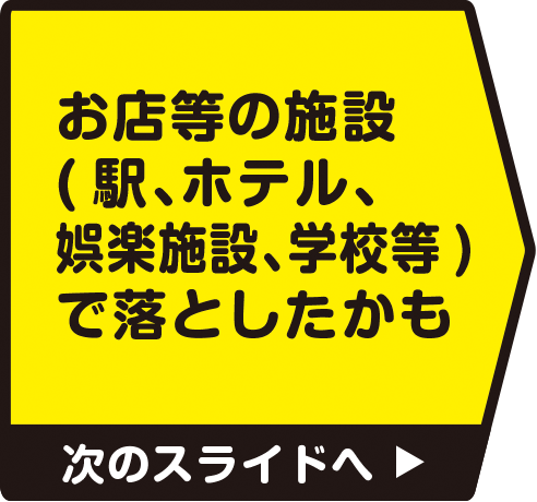 お店等の施設（駅、ホテル、娯楽施設、学校等）で落としたかも　次のスライドへ