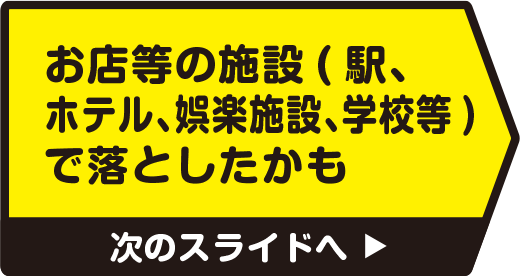 お店等の施設（駅、ホテル、娯楽施設、学校等）で落としたかも　次のスライドへ