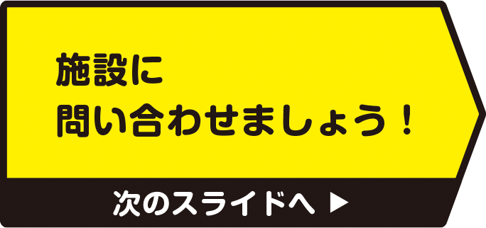 施設に問い合わせましょう！　次のスライドへ