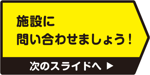 施設に問い合わせましょう！　次のスライドへ