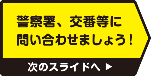 警察署、交番等に問い合わせましょう！　次のスライドへ