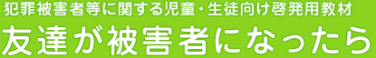 犯罪被害者等に関する児童・生徒向け向け啓発用教材「友達が被害者になったら」