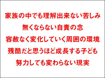 スライド：家族の中でも理解出来ない苦しみ　無くならない自責の念　容赦なく変化していく周囲の環境　残酷だと思うほど成長する子ども　努力しても変わらない現実