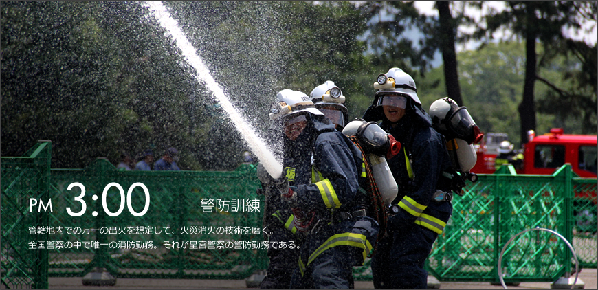 PM 3:00 警防訓練 管轄地内での万一の出火を想定して、火災消火の技術を磨く。全国警察の中で唯一の消防勤務。それが皇宮警察の警防勤務である。